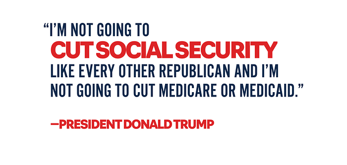 I'm not going to cut social security like every other republican and i'm not going to cut medicare or medicaid. president donald trump